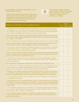 que se identiﬁque a los empleados responsables y que sus                               Los principales postulados que podrán
responsabilidades sean claras.                                                         ayudarle a deﬁnir su CEE son los siguientes.
                                                                                       Trate de seleccionar aquellos que más
• También debería aclararse a quién deberían contactar para                            impactan a la empresa o que son
  obtener asesoramiento, incluyendo un asesor legal. El tener                          pertinentes a su realidad.
  tales políticas y procedimientos ayuda a garantizar que el
  empleado actúe responsablemente y evite errores que
  puedan ser costosos para la empresa.

                                                                                                                  Impacto
 Relaciones con la comunidad en donde se establece la empresa
                                                                                                           Alto    Medio     Bajo
 1. Colaboraremos con el cumplimiento de los ﬁnes del Estado a través de la estricta observancia
 de las obligaciones en materia laboral, tributaria, administrativa, comercial y contractual. Empresas
 que manejan bien todas estas relaciones con el Estado son empresas bien administradas. Debemos
 insertar todas las actividades empresariales dentro del marco jurídico formal.
 2. Rehusaremos ofrecer sobornos o hacer pagos de dudosa legitimidad Un soborno es la entrega
 de un artículo de valor (regalos, hospitalidad o actividades de ocio) para inﬂuir la decisión de reali-
 zar un negocio con la empresa.
 3. Tampoco utilizaremos a otras personas para hacer cosas que a nosotros no nos están permitidas.
 4. En ocasiones contratamos a terceros (“agentes”) para que nos ayuden a abrir puertas y merca-
 dos para nuestros servicios y debemos exigirles las mismas normas de actuación.
 5. No haremos ni ofreceremos pagos (ni entregaremos cualquier otra cosa de valor) a funcionarios
 y empleados de Gobierno, a partidos políticos o candidatos a cargos políticos, con el ﬁn de con-
 seguir o mantener negocios o para darles instrucciones.
 6. Comunicaremos todos los procedimientos legales y transaccionales a nuestro abogado (asesoría
 jurídica), en especial lo relativo a los pagos que se realicen en nombre de la empresa o que pueda
 parecer que se han hecho en nombre de la empresa.
 7. Cooperaremos de buena fe con todos los organismos de la Administración Pública. Cualquier
 persona que tenga contacto con funcionarios del Estado debe ser cortés y pedir inmediatamente la
 ayuda de sus superiores.
 8. No ordenaremos, autorizaremos ni ayudaremos a otras personas a infringir estas normas.
 9. Cumpliremos con las disposiciones aplicables a las negociaciones con las entidades gubernamen-
 tales, en particular los requisitos especiales asociados con los contratos y las transacciones con el
 Gobierno. (Ley de Adquisiciones y Contrataciones de la Administración Pública).
 10. Exigiremos que cualquier persona que suministre bienes o servicios a nombre de la empresa
 en un proyecto o contrato gubernamental (por ejemplo, asesores, representantes de ventas, distri-
 buidores o proveedores) acepten cumplir con estas normas de negociaciones con el Gobierno.
 11. No aceptaremos desviaciones de los requisitos del contrato o sustituciones no autorizadas de
 las estipulaciones del contrato.
 12. No aceptaremos de un proveedor información acerca de un proceso de licitación por parte de
 un Gobierno, o la licitación o propuesta de un competidor (a menos que el funcionario encargado
 de la contratación o el líder de la agencia haya autorizado especíﬁca y legalmente la divulgación de
 la información).
 13. No aceptaremos negociaciones para un empleo con un funcionario gubernamental o familiares
 de un funcionario gubernamental, mientras el funcionario tenga la capacidad de inﬂuir en la toma de
 decisiones acerca de los contratos con el Gobierno.
 14. No realizaremos ninguna sustitución no autorizada de los bienes y servicios contratados si
 se aparte de los requisitos del contrato sin contar con la aprobación por escrito del funcionario
 gubernamental autorizado.

                                                                                                                                    41
 