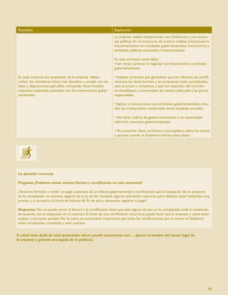 Postulado                                                       Explicación
                                                                 La empresa realiza transacciones con Gobiernos y con empre-
                                                                 sas públicas. En el transcurso de nuestro trabajo, interactuamos
                                                                 frecuentemente con entidades gubernamentales, funcionarios y
                                                                 entidades públicas nacionales e internacionales.

                                                                 En este contexto usted debe:
                                                                 • Ser veraz y preciso al negociar con funcionarios y entidades
                                                                 gubernamentales.

 En cada instancia, los empleados de la empresa deben            • Adoptar procesos que garanticen que los informes, las certiﬁ-
 utilizar los estándares éticos más elevados y cumplir con las   caciones, las declaraciones y las propuestas estén actualizados,
 leyes y disposiciones aplicables, incluyendo determinados       sean precisos y completos, y que los requisitos del contrato
 requisitos especiales asociados con las transacciones guber-    se identiﬁquen y comuniquen de manera adecuada a las partes
 namentales                                                      responsables.

                                                                 • Aplicar a transacciones con entidades gubernamentales, inclu-
                                                                 idas las transacciones comerciales entre entidades privadas.

                                                                 • No hacer cobros de gastos incorrectos o no autorizados
                                                                 sobre los contratos gubernamentales.

                                                                 • No presentar datos erróneos o incompletos sobre los costos
                                                                 o precios cuando el Gobierno solicite estos datos.




 La decisión correcta

 Pregunta: ¿Podemos enviar nuestra factura y certiﬁcación en este momento?

 ¿Tenemos derecho a recibir un pago cuantioso de un cliente gubernamental si certiﬁcamos que la instalación de un proyecto
 se ha completado no estamos seguros de si ya se han instalado algunos elementos menores, pero deberán estar instalados muy
 pronto, o si se acerca el cierre de balance de ﬁn de año y deseamos registrar el pago?

 Respuesta: No, no puede enviar la factura y la certiﬁcación hasta que esté seguro de que se ha completado toda la instalación
 de acuerdo con lo estipulado en el contrato. El envío de una certiﬁcación incorrecta puede hacer que la empresa y usted estén
 sujetos a sanciones penales. Por lo tanto, es sumamente importante que todas las certiﬁcaciones que se envíen al Gobierno
 estén actualizadas, completas y sean precisas.


Si usted tiene duda de estos postulados éticos. puede contactarse con … (poner el nombre del asesor legal de
la empresa o gerente encargado de la política).




                                                                                                                                  43
 