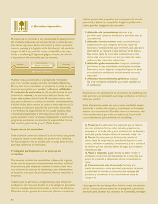 clientes potenciales y aquellos que comparten un interés,
                                                                  necesidad o deseo. Las compañías dirigen su publicidad a
                    6. Mercadeo responsable.                      cuatro grandes categorías de mercados:

                                                                    1. Mercados de consumidores: abarcan a las
                                                                       personas que compran productos y servicios para su
El análisis de un mercado y sus necesidades, la determinación          uso personal.
del producto adecuado, sus características y precio, la selec-      2. Mercados institucionales: están constituidos por
ción de un segmento dentro del mismo, y cómo comunicar                 organizaciones que compran servicios, recursos
nuestro mensaje y la logística de la distribución del producto         naturales y componentes que revenden, que usan para
son parte del arte conocido como comercialización, mer-                administrar su negocio o para fabricar otros bienes.
cadeo o marketing. El siguiente grágico muestra la relación            Hay varios tipos de mercados institucionales. Dos
e importancia del mercadeo para la empresa.                            de los más importantes son los mercados de reven-
                                                                       dedores y los mercados industriales.
                                                                    3. Mercados gubernamentales: compran productos
                                                                       para llevar a cabo actividades municipales, estatales,
                                                                       federales y otras. Algunas compañías logran un éxito
                                                                       extraordinario vendiendo exclusivamente en estos
                                                                       mercados.
Muchas veces, se confunde el concepto de “mercadeo”                 4. Mercados transnacionales (globales): abarcan
con el de “ventas”, aunque son dos conceptos diferentes.               los tres mercados anteriores que estén situados en
El concepto de comercializar un producto es parte de una               el extranjero.
simple preocupación por vender y obtener utilidades.
El concepto de mercadeo ha ido modiﬁcándose de una                Empresas, tercer participante en el proceso de marketing, son
orientación masiva, a lo que se ha dado en llamar mer-            toda persona u organización que tenga productos, servicios o
cadeo uno a uno (one-to-one). El mercadeo, como todo              ideas que vender.
proceso, es dinámico y cambia, se modiﬁca constantemente;
a ﬁnales de los años setenta, se usaba el mercadeo social (o      Estos elementos pueden ser una o varias entidades, depen-
marketing social) para describir las actividades destinadas       diendo de la cadena de compra, y constituyen un complejo
a incrementar la aceptabilidad de las causas sociales, ideas      sistema de comunicación. El análisis de estos elementos dio
o conductas apetecibles al individuo. Este concepto se            como consecuencia, para efectos didácticos, la teoría de
puede entender como “el diseño, implantación y control de         cuatro elementos que conforman el marketing:
programas que buscan incrementar la aceptabilidad de una
idea social o prácticas de grupo” (Philip Kotler).
                                                                    a) Producto. Estudia todos los aspectos que se relacio-
Importancia del mercadeo                                            nan con el mismo: forma, color, tamaño, presentación
                                                                    empaque, el ciclo de vida; y es la combinación de bienes y
Toda actividad comercial, industrial o de servicios, sea grande     servicios que la empresa ofrece al mercado meta, etc.
o pequeña, requiere mercadear sus productos o servicios.            b) Precio. Se relaciona con la forma de calcular el
No hay excepción. No es posible que se tenga éxito en una           precio ideal de un producto, atendiendo factores como
actividad comercial sin mercadeo.                                   costos, utilidades esperadas, competencia; y es la cantidad
                                                                    de dinero que los clientes deben de pagar para obtener
Principales participantes en el proceso de                          el producto, etc.
mercadeo                                                            c) Plaza o mercado. Lugar donde se debe vender el
                                                                    producto; comprende las actividades de la empresa que
Diariamente, cambian las necesidades y deseos de la gente;          ponen el producto a disposición de los consumidores
de ahí que las empresas constantemente anuncien multitud            meta.
de productos para despertar atención e interés. Esto hace           d) Comunicación con el mercado. Se hace por
muy dinámico el proceso de marketing, cuyos intercambios            medio de anuncios, venta personal, promoción de venta
se basan en tres tipos de participantes: clientes, mercados y       y publicidad en donde se comunican las ventajas del
empresas.                                                           producto y convencen a los consumidores meta de
                                                                    comprarlo.
Clientes son las personas u organizaciones que consumen
productos y servicios. Se dividen en tres categorías generales:   Un programa de marketing eﬁcaz fusiona todos los elemen-
clientes actuales, clientes potenciales y centros de inﬂuencia.   tos de la mezcla de mercadeo en un programa coordinado,
Mercados son los grupos formados por clientes actuales, los       diseñado para alcanzar los objetivos de la empresa, entregan-


44
 