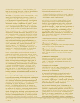 do valor a los consumidores. La mezcla de marketing es el                           concreta, podemos decir que las responsabilidades éticas que
juego de herramientas tácticas de la empresa para establecer                        el contexto mercadológico plantea son:
un posicionamiento ﬁrme en los mercados meta.
                                                                                    • El respeto a los derechos de los consumidores en general.
“A medida que ha pasado el tiempo, se ha empezado a notar,                          • El respeto a los derechos relacionados con el producto o
de una forma más contundente y deﬁnitiva, el interés y la                             servicio que se le está proporcionando.
susceptibilidad de muchas empresas y organizaciones, con
el ﬁn de crear entre su público consumidor concientización                          Los medios de comunicación recogen a diario múltiples
y sensibilidad acerca de la aceptación de ciertos productos                         ejemplos sobre abusos de precios, publicidad engañosa,
de consumo, sin llegar a aprovecharse del cliente y, mucho                          productos nocivos a la salud sin advertirle al consumidor,
menos, que este se sienta obligado a un determinado con-                            pesos y medidas engañosas, contenidos y etiquetas con
sumo”8. Este proceso, pese a lo que se crea, no ha ocurrido                         información incompleta y algunas veces falsa. Actualmente, El
al mismo tiempo en todos los países o regiones del mundo.                           Salvador promueve los derechos del consumidor y, por tanto,
                                                                                    se ha elaborado un marco legal que ampare la actuación
Para el mercadeo comercial o tradicional en organizaciones                          ética. Las leyes de protección al consumidor y las
de negocios, el mercado objetivo está deﬁnido por los clien-                        políticas nacionales en este sentido son lineamientos para
tes o consumidores que previamente identiﬁcaron, mientras                           deﬁnir los postulados éticos y para que se planteen como
que los orientados a la mercadotecnia social deben servir a                         deberes hacia el consumidor.
varios públicos, antes que a un grupo de clientes especíﬁcos.
El cliente, desde el punto de vista más amplio, se conoce                           Los derechos del consumidor y deberes de la empresa
como patrocinador, miembro, colaborador, beneﬁciario o                              relevantes desde el punto de vista ético son:
cualquier otro nombre que lo identiﬁque como “participante
activo” de los planes de la empresa patrocinadores. Este                            1. Derecho a la seguridad.
concepto es global y no se aplica solo a las instituciones                          Hace referencia a la protección contra productos o servicios
sin ﬁnes de lucro, sino a la generalidad de empresas, ya que                        inseguros, falsos, adulterados o peligrosos.
se enfoca en la satisfacción del total de los consumidores
                                                                                    2. Derecho a la elección.
especíﬁcos, y a la sociedad en términos particulares.
                                                                                    Con la cantidad de marcas que hay en el mercado, escoger
En este contexto global, las responsabilidades éticas de las                        una de ellas representa una importante decisión para el
empresas se ha extendido no solo a los “deberes” de esta                            consumidor.
hacia el consumidor especíﬁco que compra su producto, sino
                                                                                    3. Derecho a la información.
que trascienden a la sociedad en general. En un mercado
                                                                                    Supone ofrecer toda la información pertinente de cada
abierto basado en la competencia, son múltiples las posibi-
                                                                                    producto y propuesta de la empresa, así como evitar el
lidades de comportamientos que pueden generarse de las
                                                                                    fraude y el engaño. Este derecho puede denominarse “el
relaciones entre los participantes. El deseo y la obligación
                                                                                    derecho a la verdad”.
del cumplimiento de metas, generalmente basadas en ventas
y utilidades asociadas, pueden generar decisiones éticas                            4. Derecho a ser escuchados.
conﬂictivas no solo para la empresa, sino también para los                          Hace referencia a que los grupos implicados pueden y deben
integrantes de ella. Por esta razón, este tema es vital en                          tener voz en los organismos públicos reguladores de la
la deﬁnición de normas éticas para los integrantes de la                            protección de los consumidores.
empresa, en especial para los involucrados en decisiones de
mercado y ventas.                                                                   Un aspecto del mercado que es importante considerar
                                                                                    es la relación con la competencia. Si bien es cierto,
En su progresar hacia la sociedad del conocimiento, la                              muchos conceptos estratégicos asumen la rivalidad entre
economía contemporánea ha puesto énfasis en la aceleración                          los competidores y plantean tácticas agresivas y combativas
de la innovación y, especialmente, en la innovación tecnológi-                      para enfrentar el mercado, tal y como lo marcan las leyes de
ca. La innovación permanente en los procesos y productos                            la guerra, no signiﬁca que la empresa se olvide de los valores
es el motor del crecimiento, de la transformación del trabajo                       éticos planteados en su quehacer empresarial.
humano y de los hábitos de consumo. La investigación
cientíﬁca y tecnológica, y la ﬁnanciación del riesgo de las                         Ante un mundo globalizado, es más frecuente el uso de
nuevas producciones alimentan este motor que evoluciona                             técnicas que permiten visualizar la situación estratégica de
con la libertad que le conﬁere la economía de mercado. Esta                         la empresa y enfrentarse ante dilemas de carácter ético que
situación pone de maniﬁesto la necesidad de actuar con                              deberán de clariﬁcarse. Generalmente, existen cinco fuerzas
valores éticos por parte de quienes toman decisiones, ya que                        que determinan las consecuencias de rentabilidad a largo
plantea un sin ﬁn de dilemas ante la disyuntiva de aumentar                         plazo, de un mercado o de algún sector de este; la empresa
las ventas y utilidades empresariales. Se distinguen, entonces,                     debe evaluar sus objetivos y recursos frente a estas cinco
varios ámbitos de la ética en el tema de mercado; de forma                          fuerzas que rigen la competencia industrial, a la vez que se
7. Tomado de “El marketing social y la responsabilidad social corporativa”. Revista Enlaces. UTEC-INCAE. Edición Especial RSE. César Armando González. Escuela
de Negocios.
                                                                                                                                                             45
 