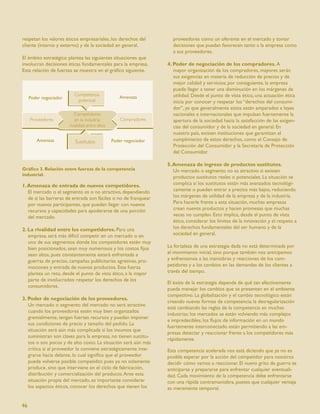 respetan los valores éticos empresariales, los derechos del        proveedores como un oferente en el mercado y tomar
cliente (interno y externo) y de la sociedad en general.           decisiones que puedan favorecen tanto a la empresa como
                                                                   a sus proveedores.
El ámbito estratégico plantea las siguientes situaciones que
involucran decisiones éticas fundamentales para la empresa.      4. Poder de negociación de los compradores. A
Esta relación de fuerzas se muestra en el gráﬁco siguiente.         mayor organización de los compradores, mayores serán
                                                                    sus exigencias en materia de reducción de precios y de
                                                                    mejor calidad y servicios; por consiguiente, la empresa
                                                                    puede llegar a tener una disminución en los márgenes de
                                                                    utilidad. Desde el punto de vista ético, una actuación ética
                                                                    inicia por conocer y respetar los “derechos del consumi-
                                                                    dor”, ya que generalmente estos están amparados a leyes
                                                                    nacionales e internacionales que impulsan fuertemente la
                                                                    apertura de la sociedad hacia la satisfacción de las exigen-
                                                                    cias del consumidor y de la sociedad en general. En
                                                                    nuestro país, existen instituciones que garantizan el
                                                                    cumplimiento de estos derechos, como el Consejo de
                                                                    Protección del Consumidor y la Secretaría de Protección
                                                                    del Consumidor.

                                                                 5. Amenaza de ingreso de productos sustitutos.
Gráﬁco 3. Relación entre fuerzas de la competencia                  Un mercado o segmento no es atractivo si existen
industrial.
                                                                    productos sustitutos reales o potenciales. La situación se
1. Amenaza de entrada de nuevos competidores.                       complica si los sustitutos están más avanzados tecnológi-
   El mercado o el segmento es o no atractivo, dependiendo          camente o pueden entrar a precios más bajos, reduciendo
   de si las barreras de entrada son fáciles o no de franquear      los márgenes de utilidad de la empresa y de la industria.
   por nuevos participantes, que puedan llegar con nuevos           Para hacerle frente a esta situación, muchas empresas
   recursos y capacidades para apoderarse de una porción            crean nuevos productos y hacen promesas que muchas
   del mercado.                                                     veces no cumplen. Esto implica, desde el punto de vista
                                                                    ético, considerar los límites de la innovación y el respeto a
2. La rivalidad entre los competidores. Para una                    los derechos fundamentales del ser humano y de la
   empresa, será más difícil competir en un mercado o en            sociedad en general.
   uno de sus segmentos donde los competidores estén muy
   bien posicionados, sean muy numerosos y los costos ﬁjos       La fortaleza de una estrategia dada no está determinada por
   sean altos, pues constantemente estará enfrentada a           el movimiento inicial, sino porque también nos anticipamos
   guerras de precios, campañas publicitarias agresivas, pro-    y enfrentamos a las maniobras y reacciones de los com-
   mociones y entrada de nuevos productos. Esta fuerza           petidores y a los cambios en las demandas de los clientes a
   plantea un reto, desde el punto de vista ético, a la mayor    través del tiempo.
   parte de involucrados: respetar los derechos de los
                                                                 El éxito de la estrategia depende de qué tan efectivamente
   consumidores.
                                                                 pueda manejar los cambios que se presenten en el ambiente
                                                                 competitivo. La globalización y el cambio tecnológico están
3. Poder de negociación de los proveedores.
                                                                 creando nuevas formas de competencia; la desregularización
   Un mercado o segmento del mercado no será atractivo
                                                                 está cambiando las reglas de la competencia en muchas
   cuando los proveedores estén muy bien organizados
                                                                 industrias; los mercados se están volviendo más complejos
   gremialmente, tengan fuertes recursos y puedan imponer
                                                                 e impredecibles; los ﬂujos de información en un mundo
   sus condiciones de precio y tamaño del pedido. La
                                                                 fuertemente interconectado están permitiendo a las em-
   situación será aún más complicada si los insumos que
                                                                 presas detectar y reaccionar frente a los competidores más
   suministran son claves para la empresa, no tienen sustitu-
                                                                 rápidamente.
   tos o son pocos y de alto costo. La situación será aún más
   crítica si al proveedor le conviene estratégicamente inte-    Esta competencia acelerada nos está diciendo que ya no es
   grarse hacia delante, lo cual signiﬁca que el proveedor       posible esperar por la acción del competidor para nosotros
   puede volverse posible competidor, pues ya no solamente       decidir cómo vamos a reaccionar. El nuevo grito de guerra es
   produce, sino que interviene en el ciclo de fabricación,      anticiparse y prepararse para enfrentar cualquier eventuali-
   distribución y comercialización del producto. Ante esta       dad. Cada movimiento de la competencia debe enfrentarse
   situación propia del mercado, es importante considerar        con una rápida contramaniobra, puesto que cualquier ventaja
   los aspectos éticos, conocer los derechos que tienen los      es meramente temporal.


46
 