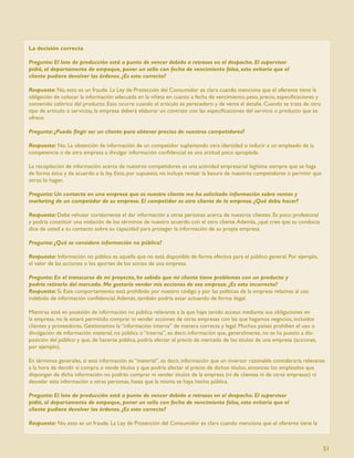 La decisión correcta

Pregunta: El lote de producción está a punto de vencer debido a retrasos en el despacho. El supervisor
pidió, al departamento de empaque, poner un sello con fecha de vencimiento falsa, esto evitaría que el
cliente pudiera devolver las órdenes. ¿Es esto correcto?

Respuesta: No, esto es un fraude. La Ley de Protección del Consumidor es clara cuando menciona que el oferente tiene la
obligación de colocar la información adecuada en la viñeta en cuanto a fecha de vencimiento, peso, precio, especiﬁcaciones y
contenido calórico del producto. Esto ocurre cuando el artículo es perecedero y de venta al detalle. Cuando se trata de otro
tipo de artículo o servicios, la empresa deberá elaborar un contrato con las especiﬁcaciones del servicio o producto que se
ofrece.

Pregunta: ¿Puedo ﬁngir ser un cliente para obtener precios de nuestros competidores?

Respuesta: No. La obtención de información de un competidor suplantando otra identidad o inducir a un empleado de la
competencia o de otra empresa a divulgar información conﬁdencial es una actitud poco apropiada.

La recopilación de información acerca de nuestros competidores es una actividad empresarial legítima siempre que se haga
de forma ética y de acuerdo a la ley. Esto, por supuesto, no incluye revisar la basura de nuestros competidores o permitir que
otros lo hagan.

Pregunta: Un contacto en una empresa que es nuestro cliente me ha solicitado información sobre ventas y
marketing de un competidor de su empresa. El competidor es otro cliente de la empresa. ¿Qué debo hacer?

Respuesta: Debe rehusar cortésmente el dar información a otras personas acerca de nuestros clientes. Es poco profesional
y podría constituir una violación de los términos de nuestro acuerdo con el otro cliente. Además, ¿qué cree que su conducta
dice de usted a su contacto sobre su capacidad para proteger la información de su propia empresa.

Pregunta: ¿Qué se considera información no pública?

Respuesta: Información no pública es aquella que no está disponible de forma efectiva para el público general. Por ejemplo,
el valor de las acciones o los aportes de los socios de una empresa.

Pregunta: En el transcurso de mi proyecto, he sabido que mi cliente tiene problemas con un producto y
podría retirarlo del mercado. Me gustaría vender mis acciones de esa empresa. ¿Es esto incorrecto?
Respuesta: Sí. Este comportamiento está prohibido por nuestro código y por las políticas de la empresa relativas al uso
indebido de información conﬁdencial. Además, también podría estar actuando de forma ilegal.

Mientras esté en posesión de información no pública relevante a la que haya tenido acceso mediante sus obligaciones en
la empresa, no le estará permitido comprar ni vender acciones de otras empresas con las que hagamos negocios, incluidos
clientes y proveedores. Gestionamos la “información interna” de manera correcta y legal. Muchos países prohíben el uso o
divulgación de información material, no pública o “interna”, es decir, información que, generalmente, no se ha puesto a dis-
posición del público y que, de hacerse pública, podría afectar el precio de mercado de los títulos de una empresa (acciones,
por ejemplo).

En términos generales, si esta información es “material”, es decir, información que un inversor razonable consideraría relevante
a la hora de decidir si compra o vende títulos y que podría afectar al precio de dichos títulos, entonces los empleados que
dispongan de dicha información no podrán comprar ni vender títulos de la empresa (ni de clientes ni de otras empresas) ni
desvelar esta información a otras personas, hasta que la misma se haya hecho pública.

Pregunta: El lote de producción está a punto de vencer debido a retrasos en el despacho. El supervisor
pidió, al departamento de empaque, poner un sello con fecha de vencimiento falsa, esto evitaría que el
cliente pudiera devolver las órdenes. ¿Es esto correcto?

Respuesta: No, esto es un fraude. La Ley de Protección del Consumidor es clara cuando menciona que el oferente tiene la



                                                                                                                                 51
 