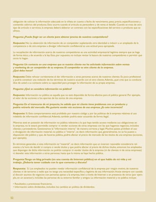 obligación de colocar la información adecuada en la viñeta en cuanto a fecha de vencimiento, peso, precio, especiﬁcaciones y
 contenido calórico del producto. Esto ocurre cuando el artículo es perecedero y de venta al detalle. Cuando se trata de otro
 tipo de artículo o servicios, la empresa deberá elaborar un contrato con las especiﬁcaciones del servicio o producto que se
 ofrece.

 Pregunta: ¿Puedo ﬁngir ser un cliente para obtener precios de nuestros competidores?

 Respuesta: No. La obtención de información de un competidor suplantando otra identidad o inducir a un empleado de la
 competencia o de otra empresa a divulgar información conﬁdencial es una actitud poco apropiada.

 La recopilación de información acerca de nuestros competidores es una actividad empresarial legítima siempre que se haga
 de forma ética y de acuerdo a la ley. Esto, por supuesto, no incluye revisar la basura de nuestros competidores o permitir que
 otros lo hagan.

 Pregunta: Un contacto en una empresa que es nuestro cliente me ha solicitado información sobre ventas
 y marketing de un competidor de su empresa. El competidor es otro cliente de la empresa.
 ¿Qué debo hacer?

 Respuesta: Debe rehusar cortésmente el dar información a otras personas acerca de nuestros clientes. Es poco profesional
 y podría constituir una violación de los términos de nuestro acuerdo con el otro cliente. Además, ¿qué cree que su conducta
 dice de usted a su contacto sobre su capacidad para proteger la información de su propia empresa.

 Pregunta: ¿Qué se considera información no pública?

 Respuesta: Información no pública es aquella que no está disponible de forma efectiva para el público general. Por ejemplo,
 el valor de las acciones o los aportes de los socios de una empresa.

 Pregunta: En el transcurso de mi proyecto, he sabido que mi cliente tiene problemas con un producto y
 podría retirarlo del mercado. Me gustaría vender mis acciones de esa empresa. ¿Es esto incorrecto?

 Respuesta: Sí. Este comportamiento está prohibido por nuestro código y por las políticas de la empresa relativas al uso
 indebido de información conﬁdencial. Además, también podría estar actuando de forma ilegal.

 Mientras esté en posesión de información no pública relevante a la que haya tenido acceso mediante sus obligaciones en
 la empresa, no le estará permitido comprar ni vender acciones de otras empresas con las que hagamos negocios, incluidos
 clientes y proveedores. Gestionamos la “información interna” de manera correcta y legal. Muchos países prohíben el uso
 o divulgación de información material, no pública o “interna”, es decir, información que, generalmente, no se ha puesto a
 disposición del público y que, de hacerse pública, podría afectar el precio de mercado de los títulos de una empresa (acciones,
 por ejemplo).

 En términos generales, si esta información es “material”, es decir, información que un inversor razonable consideraría rel-
 evante a la hora de decidir si compra o vende títulos y que podría afectar al precio de dichos títulos, entonces los empleados
 que dispongan de dicha información no podrán comprar ni vender títulos de la empresa (ni de clientes ni de otras empresas)
 ni desvelar esta información a otras personas, hasta que la misma se haya hecho pública.

 Pregunta:Tengo un blog privado (en una cuenta de Internet pública) en el que hablo de mi vida y mi
 trabajo. ¿Debería tener cuidado con lo que comento y discuto?

 Respuesta: Sí. Los empleados no pueden revelar información conﬁdencial de la empresa por ningún motivo, de nuestros
 clientes ni de terceros a nadie que no tenga una necesidad especíﬁca y legítima de esa información. Actúe siempre con cautela
 al discutir asuntos de negocios con personas ajenas a la empresa, bien a través de Internet o en presencia de otros (por ejem-
 plo, en un ascensor), incluidas las personas de su entorno familiar y amigos. La información material y no pública incluye:

 • Resultados y previsiones ﬁnancieros.
 • Información sobre dividendos, incluidos los cambios en política de dividendos.



52
 