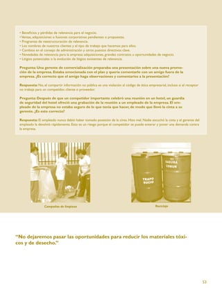 • Beneﬁcios y pérdidas de relevancia para el negocio.
 • Ventas, adquisiciones o fusiones corporativas pendientes o propuestas.
 • Programas de reestructuración de relevancia.
 • Los nombres de nuestros clientes y el tipo de trabajo que hacemos para ellos.
 • Cambios en el consejo de administración y otros puestos directivos clave.
 • Novedades de relevancia para la empresa: adquisiciones, grandes contratos u oportunidades de negocio.
 • Litigios potenciales o la evolución de litigios existentes de relevancia.

 Pregunta: Una gerente de comercialización preparaba una presentación sobre una nueva promo-
 ción de la empresa. Estaba emocionada con el plan y quería comentarlo con un amigo fuera de la
 empresa. ¿Es correcto que el amigo haga observaciones y comentarios a la presentación?

 Respuesta: No, el compartir información no pública es una violación al código de ética empresarial, incluso si el receptor
 no trabaja para un competidor, cliente o proveedor.

 Pregunta: Después de que un competidor importante celebró una reunión en un hotel, un guardia
 de seguridad del hotel ofreció una grabación de la reunión a un empleado de la empresa. El em-
 pleado de la empresa no estaba seguro de lo que tenía que hacer, de modo que llevó la cinta a su
 gerente. ¿Es esto correcto?

 Respuesta: El empleado nunca debió haber tomado posesión de la cinta. Hizo mal. Nadie escuchó la cinta y el gerente del
 empleado la devolvió rápidamente. Esto es un riesgo porque el competidor se puede enterar y poner una demanda contra
 la empresa.




                 Campañas de limpieza                                                        Reciclaje




“No dejaremos pasar las oportunidades para reducir los materiales tóxi-
cos y de desecho.”




                                                                                                                              53
 