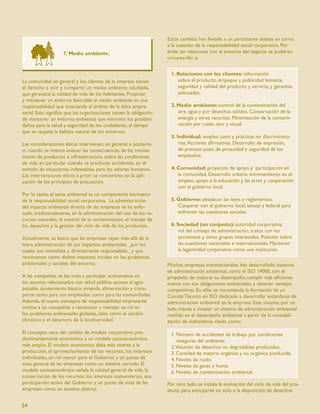Estos cambios han llevado a un persistente debate en torno
                                                                    a la cuestión de la responsabilidad social corporativa. Por
                    7. Medio ambiente.                              ende, las relaciones con el entorno del negocio se pudieran
                                                                    circunscribir a:


                                                                     1. Relaciones con los clientes: información
La comunidad en general y los clientes de la empresa tienen             sobre el producto, empaque y publicidad honesta,
el derecho a vivir y compartir un medio ambiente saludable,             seguridad y calidad del producto y servicio, y garantías
que garantice la calidad de vida de los habitantes. Propiciar           adecuadas.
y mantener un entorno favorable al medio ambiente es una
responsabilidad que trasciende al ámbito de la ética empre-          2. Medio ambiente: control de la contaminación del
sarial. Esto signiﬁca que las organizaciones tienen la obligación       aire, agua y por desechos sólidos. Conservación de la
de mantener un entorno ambiental que minimice los posibles              energía y otros recursos. Minimización de la contami-
daños para la salud y seguridad de los ciudadanos, al tiempo            nación por ruido, olor y visual.
que se respeta la belleza natural de los entornos.
                                                                     3. Individual: empleo justo y prácticas no discriminato-
Las consideraciones éticas intervienen, en general, a posterio-          rias. Acciones aﬁrmativas. Desarrollo de expresión,
ri, cuando se intenta evaluar las consecuencias de las innova-           de proceso justo, de privacidad y seguridad de los
ciones de productos e infraestructura, sobre las condiciones             empleados.
de vida, en particular cuando se producen accidentes, en el
sentido de situaciones indeseables para los valores humanos.         4. Comunidad: proyectos de apoyo y participación en
Las intervenciones éticas a priori se concentran en la apli-            la comunidad. Desarrollo urbano, entrenamiento en el
cación de los principios de precaución.                                 empleo, apoyo a la educación y las artes y cooperación
                                                                        con el gobierno local.
Por lo tanto, el tema ambiental es un componente intrínseco
de la responsabilidad social corporativa. La administración          5. Gobierno: obedecer las leyes y reglamentos.
del impacto ambiental directo de las empresas se ha enfo-               Cooperar con el gobierno local, estatal y federal para
cado, tradicionalmente, en la administración del uso de los re-         enfrentar las cuestiones sociales.
cursos naturales, el control de la contaminación, el manejo de
los desechos y la gestión del ciclo de vida de los productos.        6. Sociedad (en conjunto): autoridad corporativa;
                                                                        rol del consejo de administración, tratos con los
Actualmente, se busca que las empresas vayan más allá de la             accionistas y otros grupos interesados. Posición sobre
mera administración de sus impactos ambientales _por los                las cuestiones nacionales e internacionales. Mantener
cuales son inmediata y directamente responsables_ y que                 la legitimidad corporativa como una institución.
reconozcan cómo dichos impactos inciden en los problemas
ambientales y sociales del entorno.                                 Muchas empresas transnacionales han desarrollado sistemas
                                                                    de administración ambiental, como el ISO 14000, con el
A las compañías, se les insta a participar activamente en           propósito de mejorar su desempeño, cumplir más eﬁciente-
los asuntos relacionados con salud pública, acceso al agua          mente con sus obligaciones ambientales y obtener ventajas
potable, saneamiento básico, vivienda, alimentación y trans-        competitivas. En ellas se recomienda la formación de un
porte, tanto para sus empleados como para las comunidades.          Comité Técnico en ISO, dedicado a desarrollar estándares de
Además, el nuevo concepto de responsabilidad empresarial            administración ambiental en la empresa. Este sistema, por un
motiva a las compañías a reconocer y manejar su rol en              lado, manda a instalar un sistema de administración ambiental
los problemas ambientales globales, tales como el cambio            medido en el desempeño ambiental a partir de la contabili-
climático y el deterioro de la biodiversidad.                       zación de indicadores claves como:

El concepto nace del cambio de modelo corporativo pre-               1. Número de accidentes de trabajo por condiciones
dominantemente económico a un modelo socioeconómico                     inseguras del ambiente.
más amplio. El modelo económico daba más interés a la                2.Volumen de desechos no degradables producidos.
producción, el aprovechamiento de los recursos, los intereses        3. Cantidad de materia orgánica y no orgánica producida.
individuales, un rol menor para el Gobierno y un punto de            4. Niveles de ruido.
vista general de las empresas como un sistema cerrado. El            5. Niveles de gases y humo.
modelo socioeconómico señala la calidad general de vida, la          6. Niveles de contaminación ambiental.
conservación de los recursos, los intereses comunitarios, una
participación activa del Gobierno y un punto de vista de las        Por otro lado, se instala la evaluación del ciclo de vida del pro-
empresas como un sistema abierto.                                   ducto para anticiparse no solo a la disposición de desechos

54
 