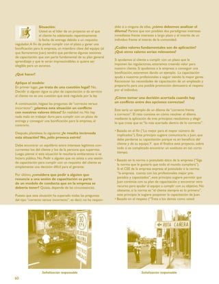 Situación:                                       dido sí a ninguna de ellas, ¿cómo debemos analizar el
                 Usted es el líder de un proyecto en el que       dilema? Parece que son posibles dos paradigmas: intereses
                 el cliente ha adelantado repentinamente          inmediatos frente intereses a largo plazo y el interés de un
                 la fecha de entrega debido a un requisito        individuo frente al interés de la comunidad.
regulador. A ﬁn de poder cumplir con el plazo y ganar una
boniﬁcación para la empresa, un miembro clave del equipo (al      ¿Cuáles valores fundamentales son de aplicación?
que llamaremos Juan) tendrá que perderse algunas sesiones         ¿Qué otros valores serían relevantes?
de capacitación que son parte fundamental de su plan general
aprendizaje y que le serán imprescindibles si quiere ser          Si ayudamos al cliente a cumplir con un plazo que le
elegible para un ascenso.                                         imponen las regulaciones, estaremos creando valor para
                                                                  nuestro cliente. Si ayudamos a la empresa a conseguir una
¿Qué hacer?                                                       boniﬁcación, estaremos dando un ejemplo. La capacitación
                                                                  ayuda a nuestros profesionales a seguir siendo la mejor gente.
Aplique el modelo:                                                Reconocer las necesidades de capacitación de un empleado y
En primer lugar, ¿se trata de una cuestión legal? No.             prepararlo para una posible promoción demuestra el respeto
Decidir si alguien sigue su plan de capacitación o da servicio    por el individuo.
al cliente no es una cuestión que esté regulada por la ley.
                                                                  ¿Cómo tomar una decisión acertada cuando hay
A continuación, hágase las preguntas de “correcto versus          un conﬂicto entre dos opciones correctas?
incorrecto”: ¿plantea esta situación un conﬂicto
                                                                  Este sería un ejemplo de un dilema de “correcto frente
con nuestros valores éticos? En realidad no. No hay
                                                                  a correcto”. El reto consiste en cómo resolver el dilema
nada malo en trabajar duro para cumplir con un plazo de
                                                                  mediante la aplicación de tres principios resolutivos y elegir
entrega y conseguir una boniﬁcación para la empresa, al
                                                                  lo que creas que es “lo más acertado dentro de lo correcto”.
contrario.
                                                                  • Basado en el ﬁn (“Lo mejor para el mayor número de
Después, plantéese lo siguiente: ¿le resulta incómoda
                                                                    implicados”). Este principio sugiere comunicarle, a Juan, que
esta situación? No, ¡sólo provoca estrés!
                                                                    debe perderse su capacitación porque va en beneﬁcio del
Debe encontrar un equilibrio entre intereses legítimos con-         cliente y de su equipo.Y que él ﬁnalice este proyecto, sobre
currentes: los del cliente y los de la persona que supervisa.       todo si es complicado encontrar un sustituto en tan corto
Luego, piense si esta situación le resultaría embarazosa si se      tiempo.
hiciera pública. No. Pedir a alguien que no asista a una sesión
                                                                  • Basado en la norma o postulado ético de la empresa (“Siga
de capacitación para cumplir con un requisito del cliente es
                                                                    la norma que le gustaría que todo el mundo cumpliera”).
simplemente una decisión difícil para el gerente.
                                                                    Si el CEE de la empresa expresa el postulado o la norma:
Por último, ¿considera que pedir a alguien que                      “la empresa cuenta con los profesionales mejor pre-
renuncie a una sesión de capacitación es parte                      parados y capacitados”, este principio sugiere permitir que
de un modelo de conducta que en la empresa se                       Juan continúe con su plan de capacitación y encontrar otro
debería tener? Quizás, depende de las circunstancias.               recurso para ayudar al equipo a cumplir con su objetivo. No
                                                                    obstante, si la norma es “el cliente siempre es lo primero”,
Puesto que esta situación ha superado todas las preguntas           este principio le sugiere posponer la capacitación de Juan.
del tipo “correcto versus incorrecto”, es decir, no ha respon-    • Basado en el respeto (“Trata a los demás como usted




                   Señalización responsable                                          Señalización responsable
60
 