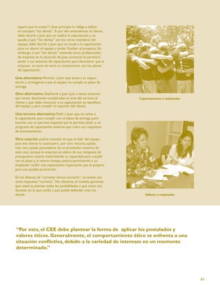 espera que lo traten”). Este principio lo obliga a deﬁnir
 el concepto “los demás”. Si por ello entendemos el cliente,
 debe decirle a Juan que no realice la capacitación y se
 quede; si por “los demás” son los otros miembros del
 equipo, debe decirle a Juan que no acuda a la capacitación
 para no alterar el equipo y poder ﬁnalizar el proyecto. Sin
 embargo, si por “los demás” entiende otros profesionales
 de empresa en la situación de Juan, entonces le permitirá
 asistir a sus sesiones de capacitación para demostrar que la
 empresa se toma en serio su compromiso con los planes
 de capacitación.

Una alternativa: Permitir a Juan que asista a su capaci-
tación y arriesgarse a que el equipo no cumpla su plazo de
entrega.

Otra alternativa: Explicarle a Juan que, a veces, tenemos
que tomar decisiones complicadas en aras del servicio al        Capacitaciones a empleados
cliente y que debe renunciar a su capacitación en beneﬁcio
del equipo y para cumplir el requisito del cliente.

Una tercera alternativa: Pedir a Juan que no asista a
la capacitación para cumplir con el plazo de entrega, pero
hacerlo con un permiso especial que le permita asistir a un
programa de capacitación externo que cubra sus requisitos
de entrenamiento.

Otra solución podría consistir en que el líder del equipo
para ese cliente lo sustituyera por otro recurso, quizás
más caro, quizás procedente de un proveedor externo. En
este caso, aunque la empresa se saliera de sus márgenes de
presupuesto, estaría maximizando su capacidad para cumplir
con el plazo y, al mismo tiempo, estaría permitiendo a un
empleado recibir una capacitación importante que lo prepare
para una posible promoción.

En los dilemas de “correcto versus correcto”, no existe una
única respuesta “correcta”. No obstante, el modelo garantiza
que usted se plantee todas las posibilidades y que tome una
decisión en la que confía y que puede defender ante los
demás.                                                             Talleres a empleados




“Por esto, el CEE debe plantear la forma de aplicar los postulados y
valores éticos. Generalmente, el comportamiento ético se enfrenta a una
situación conﬂictiva, debido a la variedad de intereses en un momento
determinado.”




                                                                                             61
 