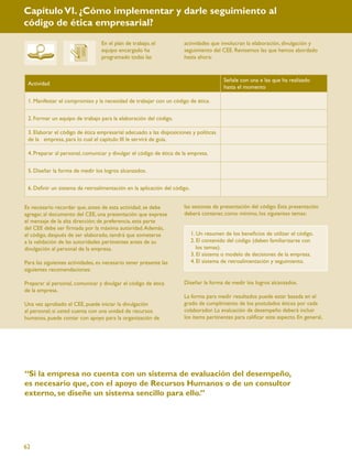 Capítulo VI. ¿Cómo implementar y darle seguimiento al
código de ética empresarial?
                                  En el plan de trabajo, el          actividades que involucran la elaboración, divulgación y
                                  equipo encargado ha                seguimiento del CEE. Revisemos las que hemos abordado
                                  programado todas las               hasta ahora:


                                                                                        Señale con una x las que ha realizado
 Actividad
                                                                                        hasta el momento

 1. Manifestar el compromiso y la necesidad de trabajar con un código de ética.


 2. Formar un equipo de trabajo para la elaboración del código.

 3. Elaborar el código de ética empresarial adecuado a las disposiciones y políticas
 de la empresa, para lo cual el capítulo III le servirá de guía.

 4. Preparar al personal, comunicar y divulgar el código de ética de la empresa.


 5. Diseñar la forma de medir los logros alcanzados.


 6. Deﬁnir un sistema de retroalimentación en la aplicación del código.


Es necesario recordar que, antes de esta actividad, se debe          las sesiones de presentación del código. Esta presentación
agregar, al documento del CEE, una presentación que exprese          deberá contener, como mínimo, los siguientes temas:
el mensaje de la alta dirección; de preferencia, esta parte
del CEE debe ser ﬁrmada por la máxima autoridad. Además,
el código, después de ser elaborado, tendrá que someterse                 1. Un resumen de los beneﬁcios de utilizar el código.
a la validación de las autoridades pertinentes antes de su                2. El contenido del código (deben familiarizarse con
divulgación al personal de la empresa.                                       los temas).
                                                                          3. El sistema o modelo de decisiones de la empresa.
Para las siguientes actividades, es necesario tener presente las          4. El sistema de retroalimentación y seguimiento.
siguientes recomendaciones:

Preparar al personal, comunicar y divulgar el código de ética        Diseñar la forma de medir los logros alcanzados.
de la empresa.
                                                                     La forma para medir resultados puede estar basada en el
Una vez aprobado el CEE, puede iniciar la divulgación                grado de cumplimiento de los postulados éticos por cada
al personal; si usted cuenta con una unidad de recursos              colaborador. La evaluación de desempeño deberá incluir
humanos, puede contar con apoyo para la organización de              los ítems pertinentes para caliﬁcar este aspecto. En general,




“Si la empresa no cuenta con un sistema de evaluación del desempeño,
es necesario que, con el apoyo de Recursos Humanos o de un consultor
externo, se diseñe un sistema sencillo para ello.”




62
 