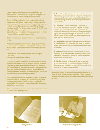 Luego, el equipo puede registrar estos resultados por
departamento e integrarlos para encontrar la situación de            1. Comunicar. Consiste en mantener a los demás
cumplimiento del código ético a nivel empresarial.                   informados, con la discreción de compartir información
                                                                     solo con aquellos que la necesitan, facilitando así futuros
Como el código está conformado por postulados éticos                 contactos y asegurándose de contar con ayuda en situa-
previamente deﬁnidos, el equipo puede realizar una evalu-            ciones difíciles.
ación cuantitativa de los resultados. Por ejemplo, si la persona
evaluada cumple 8 postulados entre los 100, signiﬁca que             2. Consultar. Consiste en integrar a los demás en
cumple en un 8%. Por el contrario, si cumple 80 de 100 está          el proceso de toma de decisiones, pidiendo consejo a
logrando un 80% de cumplimiento.                                     aquellos que cuentan con aptitudes, capacidades, pre-
De esta forma, se puede contar con un sistema de medición            paración o experiencia que usted no tiene; por ejemplo,
y puede utilizarse para darle seguimiento,                           alguien del departamento legal, de ﬁnanzas o un ejecu-
                                                                     tivo de calidad, o bien alguien que ya tenga experiencia
Deﬁnir un sistema de retroalimentación en la aplicación del          en lo que está intentado hacer.
código.
                                                                     3. Comprobar. Consiste en pedir a alguien que revise
Para el sistema de retroalimentación, el equipo de trabajo           su planteamiento para conﬁrmar que no se ha saltado
ya cuenta con las mediciones de la situación de la empresa.          ningún punto importante o que no ha interpretado bien
Puede realizar la retroalimentación utilizando dos posibles          la situación.
vías:
                                                                     4. Colaborar. Es un enfoque multidisciplinario, espe-
1. Realizarlo a través del equipo de trabajo encargado               cialmente en lo que respecta a decisiones importantes,
   del tema.                                                         idealmente utilizando un sistema de trabajo en equipo,
2. Contratar una auditoria externa.                                  de compañerismo e iguales.

El equipo de trabajo puede darle seguimiento en un primer            5. Coraje. Consiste en defender lo que se sabe que
momento; sin embargo, por ser un tema bastante complejo              es correcto y actuar en consecuencia, aun cuando la
y delicado, pueden realizarse las auditorías. Esto permitiría        defensa de esos principios no sea fácil. Pedir ayuda es un
una opinión externa que pretende ser más objetiva y puede            síntoma de fortaleza, no de debilidad.
abarcar la evaluación considerando los actores externos,
como proveedores y clientes de la empresa, para contar con
                                                                   Finalmente, insiste en ofrecer ayuda a todo el personal en el
percepciones de diferentes puntos de vista.
                                                                   caso de tener alguna situación conﬂictiva y pedir consejos.
                                                                   Pueden insistir en solicitar ayuda escribiendo en el CEE sobre
En la primera evaluación de logros y si se utiliza un sistema
                                                                   el tema.
cuantitativo, puede ser usado para enfocar los mejores de
comportamientos dentro de la empresa a nivel global. El
equipo debe de transmitir, a todo el personal, la disposición a
ayudarles en estos temas.

Otra herramienta que puede servir para orientar al personal
es poner cinco ces en práctica:




                        Código de ética                                            Elaborando el código de ética
64
 