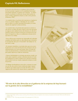 Capítulo VII. Reﬂexiones

El reto de la alta dirección en el gobierno de la empresa
de hoy: humanizar la gestión de la rentabilidad. El principio
personalista aplicado a la gestión de la empresa11 se reﬁere
a poner en práctica la convicción de que todo hombre ha
de ser tratado respetando siempre su valor como persona
(Chalmeta, 1994)12

• La cuestión ética y la primacía de la persona en el gobierno
no es un cuestión religiosa o ideológica. Es una cuestión
que se reﬁere a la misma naturaleza del hombre y al modo
humano de organizar la vida económica.

• La cuestión ética y la primacía de la persona no tienen su
raíz solo en un deseo de hacer el bien al otro, sino que pone
en juego la mima calidad humana del directivo y la vida de la
empresa. Cada ser humano es persona en función de lo que
hace a lo largo de su vida y es profesional en función de lo
que hace en su trabajo.

• No se aﬁrma que la empresa sea responsable de la felicidad
completa del hombre, pero no cabe duda de que al directivo
le corresponde velar por la “humanidad” del trabajo de los
que tiene a cargo.

• Es necesario identiﬁcar un principio ético que sirva como
fundamento en la tarea de dirección. Ese principio ha de ser
suﬁcientemente rico como para poder estar en la base de
todos los planteamientos, y suﬁcientemente elástico como
para poder aplicarse en todas las situaciones.

• Hemos individualizado un principio que parece cumplir con
todos estos requisitos y prestar suﬁciente atención al modo
de manifestarse la cultura moderna en la vida de la empresa:
todo hombre ha de ser tratado respetando siempre su valor
de persona.

• El diálogo interdisciplinario entre ética y empresa se mues-
tra, una vez más, como el único medio para lograr superar
el abismo que todavía separa el mundo del dinero y de los
negocios, del mundo de los valores éticos y espirituales.




“El reto de la alta dirección en el gobierno de la empresa de hoy: humani-
zar la gestión de la rentabilidad.”



11. Hernán Fitte, Profesor de Ética social y económica, Roma. Tomado de Ética en el gobierno de la empresa, recopilación de Domenec Melé Carné, IESE, Editorial
    EUNSA. 1996.
12. Chalmeta, G. 1994. “El principio personalista”. Acta philosophica III (1994) 5-26.
66
 