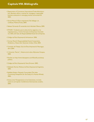 Capítulo VIII. Bibliografía

• Department of Commerce, International Trade Administra-
  tion. Business ethics: a manual for managing a responsible
  business enterprise in emerging market economies/US,
  2004.

• García-Marzá, D. Ética empresarial. Del diálogo a la
  conﬁanza. Madrid, Trotta, 2004.

• Sabater, Fernando. El contenido de la felicidad. México, 2005.

• ETNOR. Fundación para la ética de los negocios y las
  organizaciones, y Centro Europeo de Empresas Innovado-
  ras CEEI. (s/f) Guía de Responsabilidad Social de la Empresa.

• Código de Ética Empresarial de Acenture. 2006.

• Correa, María E. Responsabilidad Social Corporativa.
  Ambiente y Desarrollo. Naciones Unidas, Chile, 2004.

• Comisión de Trabajo. Guía de Ética Empresarial. Nicaragua,
  abril, 2004.

• C. Amorós, “Sartre”, Historia de la ética. Ediciones Campos,
  2005

• Reseñas en http://www.ideasapiens.com/ﬁlosoﬁa.sxx/eticay
  politica.

• Código de Ética Empresarial. Sony Ericsson. 2005.

• Debelujh, Patrícia. Políticas de Ética Empresarial. Argentina,
  2005.

• Redﬁeld, Robert. Pequeña Comunidad (The little
  Community Viewpoints for the Study of a Human Whole).
  2004.

• Amato, Livio. Transparencia en las licitaciones y la lucha
  contra la corrupción. Conferencia Internacional, octubre,
  2003.




                                                                   67
 