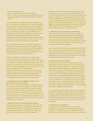 • Incrementan las ganancias.                                      Este punto trata de los conceptos y las prácticas de temas
• Generan crecimiento sostenido a largo plazo.                    relacionados con “lugar de trabajo y derechos humanos”
• Crean un clima de excelencia para sus empleados, accionis-      Se aﬁrma que el lugar donde las personas (colaboradores/ras)
  tas y comunidades, y contribuyen al bienestar económico         realizan su trabajo es un espacio especial que debe contar
  del país.                                                       con las condiciones físicas y sociales necesarias para llevar a
                                                                  cabo las actividades para las cuales fueron contratadas en la
Las empresas de todo tamaño desarrollan estrategias para          empresa. En este sentido, el documento menciona aspectos
unir sus recursos en la consecución de sus metas y objetivos.     legales que las empresas, independientemente de su tamaño,
Un programa de ética empresarial ayuda a los propietarios         deben cumplir, como las prestaciones y el respeto a los
y a los gerentes a mejorar el rendimiento de sus negocios,        derechos humanos en una sociedad saludable.
obtener ganancias y contribuir con el progreso económico
de sus comunidades al cumplir con las expectativas razo-          3. Relaciones con los clientes y proveedores
nables de sus partícipes. Un programa de ética empresarial        Actualmente, las relaciones de la empresa con todos los
también tiene como propósito alcanzar los resultados              actores de la sociedad constituyen parte fundamental del
especíﬁcos esperados del programa, tales como incrementar         capital. El llamado capital relacional de la empresa agrega
la conciencia sobre los problemas de ética, mejorar la toma       valor y promueve el sentido de servicio y calidad para con
de decisiones y hacer contribuciones a la sociedad.               los clientes. Asegura la calidad de los proveedores y mantiene
                                                                  una estrecha comunicación que permite mejorar los pro-
Hay muchas formas de elaborar un código de ética empre-           cesos y productos de forma integral.
sarial, pero lo importante es qué norma o regula, cómo se
implementa y se evalúa. La forma más sencilla es aquella que,     Los comportamientos éticos de la empresa se pueden trans-
además de escribir los simples postulados éticos, provee          ferir a los proveedores para garantizar la armonización de las
información para la acción e indica cómo proceder en caso         decisiones empresariales. Los valores éticos esperados que
de situaciones de conﬂicto o dilemas éticos.                      transcienden las puertas de la empresa no solo desarrollan
                                                                  capacidades, sino que contribuyen al desarrollo y crecimiento
También, es importante implementar el código como un              de los sectores de la economía de un país.
programa dentro de la empresa, que se institucionalice y
rinda cuentas de los logros obtenidos. Por esta razón, deberá     4. Relación con la comunidad
ser parte de un programa de apoyo al funcionamiento de la         Una comunidad es un grupo o conjunto de personas (o
empresa y no simplemente un documento bien escrito. Para          agentes) que comparten elementos en común, elementos
tal ﬁn, se recomienda organizar un equipo de trabajo, un plan     tales como un idioma, costumbres, valores, tareas, visión de
de acción y disposición para implementarlo.                       mundo, edad, ubicación geográﬁca (un barrio por ejemplo),
Después de consultas a empresas e instituciones exitosas          estatus social, roles, etc. Por lo general en una comunidad
del país, se llegó a la conclusión de que el contenido debe       se crea una identidad común, mediante la diferenciación de
considerar siete aspectos fundamentales del quehacer              otros grupos o comunidades (generalmente por signos o
empresarial. Así que, para la elaboración de un código de         acciones), que es compartida y elaborada entre sus integran-
ética empresarial se propone incluir siete elementos:             tes y socializada. Uno de los propósitos de una comunidad
                                                                  es unirse alrededor de un objetivo en común, como puede
1. Coherencia de la estrategia y quehacer em-                     ser el bien común. La comunidad, desde el punto de vista
presarial con los valores éticos                                  empresarial, signiﬁca también los grupos o actores sociales,
De nada sirve que la empresa elabore su código de ética si        económicos y políticos claves, que inciden en la vida cotidiana
este no apoya el sistema estratégico de la empresa basado         de un entorno geográﬁco determinado.
en valores éticos fundamentales para su crecimiento. Por
tanto, el código debe formular los postulados en relación a       Una empresa responsable desde el punto de vista ético pue-
las políticas, normas, procedimientos, instrumentos adminis-      de planiﬁcar y ejecutar acciones que aumenten los efectos
trativos gerenciales, así como a los valores establecidos en su   positivos y minimicen los negativos hacia la comunidad. Una
plan estratégico. Estos comportamientos vinculantes con la        manera de hacerlo es focalizar la inversión social a través
estrategia, permitirán una alineación en su funcionamiento y      de implementar proyectos en beneﬁcio de comunidad donde
coherencia en su actuación.                                       se ubica, contribuyendo así a mejorar la calidad de vida de
                                                                  la población.
2. Relación con el personal: ambiente laboral
El capital de la empresa lo constituyen los activos. Entre los    5. Relación con el Gobierno
activos más importantes se distinguen los relacionales. Las       Las relaciones con el Gobierno, hoy en día, son más
relaciones de la empresa con el personal constituyen un           importantes, en especial para empresas globales, es decir,
elemento fundamental para la empresa y, por ende, están           que operan en diferentes regiones y países. Esta visión glo-
sujetas a los comportamientos éticos establecidos.                balizada hace que la colaboración con el Gobierno sea parte



                                                                                                                               7
 