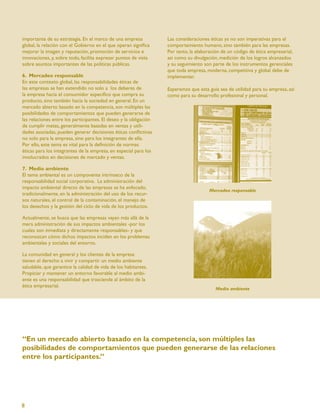 importante de su estrategia. En el marco de una empresa            Las consideraciones éticas ya no son imperativas para el
global, la relación con el Gobierno en el que operan signiﬁca      comportamiento humano, sino también para las empresas.
mejorar la imagen y reputación, promoción de servicios e           Por tanto, la elaboración de un código de ética empresarial,
innovaciones, y, sobre todo, facilita expresar puntos de vista     así como su divulgación, medición de los logros alcanzados
sobre asuntos importantes de las políticas públicas.               y su seguimiento son parte de los instrumentos gerenciales
                                                                   que toda empresa, moderna, competitiva y global debe de
6. Mercadeo responsable                                            implementar.
En este contexto global, las responsabilidades éticas de
las empresas se han extendido no solo a los deberes de             Esperamos que esta guía sea de utilidad para su empresa, así
la empresa hacia el consumidor especíﬁco que compra su             como para su desarrollo profesional y personal.
producto, sino también hacia la sociedad en general. En un
mercado abierto basado en la competencia, son múltiples las
posibilidades de comportamientos que pueden generarse de
las relaciones entre los participantes. El deseo y la obligación
de cumplir metas, generalmente basadas en ventas y utili-
dades asociadas, pueden generar decisiones éticas conﬂictivas
no solo para la empresa, sino para los integrantes de ella.
Por ello, este tema es vital para la deﬁnición de normas
éticas para los integrantes de la empresa, en especial para los
involucrados en decisiones de mercado y ventas.

7. Medio ambiente
El tema ambiental es un componente intrínseco de la
responsabilidad social corporativa. La administración del
impacto ambiental directo de las empresas se ha enfocado,
                                                                                       Mercadeo responsable
tradicionalmente, en la administración del uso de los recur-
sos naturales, el control de la contaminación, el manejo de
los desechos y la gestión del ciclo de vida de los productos.

Actualmente, se busca que las empresas vayan más allá de la
mera administración de sus impactos ambientales -por los
cuales son inmediata y directamente responsables- y que
reconozcan cómo dichos impactos inciden en los problemas
ambientales y sociales del entorno.

La comunidad en general y los clientes de la empresa
tienen el derecho a vivir y compartir un medio ambiente
saludable, que garantice la calidad de vida de los habitantes.
Propiciar y mantener un entorno favorable al medio ambi-
ente es una responsabilidad que trasciende al ámbito de la
ética empresarial.
                                                                                          Medio ambiente




“En un mercado abierto basado en la competencia, son múltiples las
posibilidades de comportamientos que pueden generarse de las relaciones
entre los participantes.”




8
 