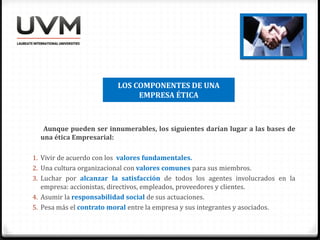 LOS COMPONENTES DE UNA
EMPRESA ÉTICA
Aunque pueden ser innumerables, los siguientes darían lugar a las bases de
una ética Empresarial:
1. Vivir de acuerdo con los valores fundamentales.
2. Una cultura organizacional con valores comunes para sus miembros.
3. Luchar por alcanzar la satisfacción de todos los agentes involucrados en la
empresa: accionistas, directivos, empleados, proveedores y clientes.
4. Asumir la responsabilidad social de sus actuaciones.
5. Pesa más el contrato moral entre la empresa y sus integrantes y asociados.
 