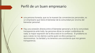  una persona honesta, que no la mueven las conveniencias personales, es
un empresario que tiene el bienestar de la comunidad por encima del
bienestar personal.
 Hay una conexión directa entre el bienestar personal y el de la comunidad,
transparencia ante todo, las personas éticas no andan cuidándose de
nada, la mayor expresión de la ética está en la confianza. El problema es
que a veces no nos damos cuenta quien es ético porque no
reconocemos la claridad y no tenemos una conciencia que nos genere
transparencia.
Perfil de un buen empresario
 