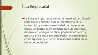 Ética Empresarial
La ética es importante aún en un mercado en donde
cada día se entiende más la importancia de la
interacción y corresponsabilidad de respetar las
reglas del juego; es importante que las empresas
desarrollen códigos de ética, pensamiento ético y
práctica ética entre sus empleados, especialmente
entre aquellos que tienen la responsabilidad en la
toma de decisiones.
 