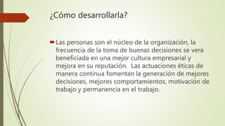 ¿Cómo desarrollarla?
Las personas son el núcleo de la organización, la
frecuencia de la toma de buenas decisiones se verá
beneficiada en una mejor cultura empresarial y
mejora en su reputación. Las actuaciones éticas de
manera continua fomentan la generación de mejores
decisiones, mejores comportamientos, motivación de
trabajo y permanencia en el trabajo.
 