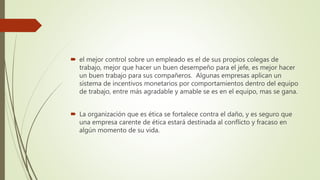  el mejor control sobre un empleado es el de sus propios colegas de
trabajo, mejor que hacer un buen desempeño para el jefe, es mejor hacer
un buen trabajo para sus compañeros. Algunas empresas aplican un
sistema de incentivos monetarios por comportamientos dentro del equipo
de trabajo, entre más agradable y amable se es en el equipo, mas se gana.
 La organización que es ética se fortalece contra el daño, y es seguro que
una empresa carente de ética estará destinada al conflicto y fracaso en
algún momento de su vida.
 