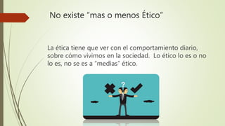 No existe “mas o menos Ético”
La ética tiene que ver con el comportamiento diario,
sobre cómo vivimos en la sociedad. Lo ético lo es o no
lo es, no se es a “medias” ético.
 
