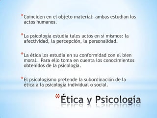 * Coinciden en el objeto material: ambas estudian los
 actos humanos.

* La psicología estudia tales actos en sí mismos: la
 afectividad, la percepción, la personalidad.

* La ética los estudia en su conformidad con el bien
 moral. Para ello toma en cuenta los conocimientos
 obtenidos de la psicología.

* El psicologismo pretende la subordinación de la
 ética a la psicología individual o social.


                *
 