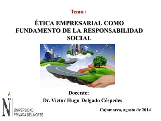 Tema : 
ÉTICA EMPRESARIAL COMO 
FUNDAMENTO DE LA RESPONSABILIDAD 
Cajamarca, agosto de 2014 
SOCIAL 
Docente: 
Dr. Víctor Hugo Delgado Céspedes 
 
