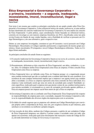 Ética Empresarial e Governança Corporativa –
a primeira, inexistente – a segunda, inadequada,
inconsistente, imoral, inconstitucional, ilegal e
nociva
Flavio Farah*
Este texto é um resumo que contém as principais conclusões de um amplo estudo sobre Ética Em-
presarial e Governança Corporativa. Como referencial teórico do estudo, realizou-se: a) uma análise
da base doutrinária do conceito tradicional de Governança Corporativa; b) uma análise do conceito
de Ética Empresarial. A parte prática, cujas considerações foram baseadas no referencial teórico,
consistiu em investigar as cem maiores empresas brasileiras em 2012, classificadas como tais pela
revista Exame em função de suas vendas líquidas, com a finalidade de verificar se possuem um Có-
digo Deontológico e, em caso afirmativo, qual o respectivo teor.
Dentre as cem empresas investigadas, constatou-se que 69 (sessenta e nove) possuem um Código
Deontológico. Descontados os Códigos repetidos pertencentes a organizações do mesmo grupo eco-
nômico, foram encontrados 59 (cinquenta e nove) Códigos Deontológicos diferentes. Todos os Có-
digos foram analisados.
As principais conclusões do estudo foram as seguintes:
1) O conceito tradicional de Governança Corporativa baseia-se na teoria do acionista, uma doutri-
na inadequada, inconsistente, imoral, inconstitucional, ilegal e nociva.
2) Presentemente, defrontam-se dois conceitos de Ética Empresarial, um deles, verdadeiro, e o ou-
tro, falso. O verdadeiro define Ética Empresarial como Ética da empresa. O falso concebe Ética
Empresarial como Ética na empresa.
3) Ética Empresarial deve ser definida como Ética da Empresa porque: a) a organização possui
uma conduta institucional que não se confunde com a conduta individual de seus membros; b) a
existência de uma conduta institucional implica que a empresa é um agente moral cuja conduta
afeta a sociedade; c) a Ética na empresa representa uma mera extensão da Ética individual; d) a
empresa é uma instituição social que atua em nome da sociedade para cumprir finalidades so-
ciais específicas, razão pela qual a empresa tem que prestar contas de sua conduta institucional a
essa mesma sociedade; e) excetuando-se os casos de corrupção envolvendo agentes públicos, a
Ética da empresa possui um impacto social bem maior do que a Ética na empresa.
4) Governança Corporativa não se confunde com Ética Empresarial. Ética Empresarial diz respeito
às responsabilidades da empresa para com a sociedade, enquanto Governança Corporativa refe-
re-se às responsabilidades dos diversos órgãos da empresa para com os acionistas.
5) Os dados do estudo sugerem que as empresas não adotam um Código Deontológico por convic-
ção própria sobre a importância da Ética, mas sim, por exigência externa ou por interesse, para
satisfazer os investidores ou melhorar a própria imagem.
6) Com exceção de dois deles, nenhum dos Códigos possuem o espírito de um verdadeiro Código
de Ética Empresarial tampouco seu objetivo é prestar contas à sociedade como um todo, mas
apenas aos acionistas, razão pela qual esses documentos não merecem o nome de Código de Éti-
ca, devendo denominar-se Código de Governança Corporativa.
 