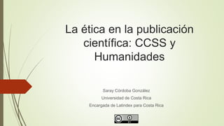 La ética en la publicación
científica: CCSS y
Humanidades
Saray Córdoba González
Universidad de Costa Rica
Encargada de Latindex para Costa Rica
 