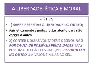 A LIBERDADE: ÉTICA E MORAL
• ÉTICA
• 1) SABER RESPEITAR A LIBERDADE DO OUTRO;
• Agir eticamente significa estar atento para não
coagir o outro.
• 2) CONTER NOSSAS VONTADES E DESEJOS NÃO
POR CAUSA DE POSSÍVEIS PENALIDADES, MAS
POR UMA DECISÃO PESSOAL ,POR RECONHECER
NO OUTRO UM VALOR SIMILAR AO SEU.
 