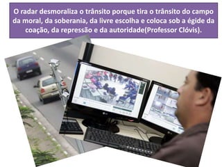 O radar desmoraliza o trânsito porque tira o trânsito do campo
da moral, da soberania, da livre escolha e coloca sob a égide da
coação, da repressão e da autoridade(Professor Clóvis).
 