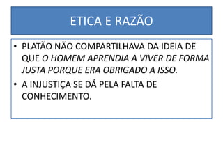 ETICA E RAZÃO
• PLATÃO NÃO COMPARTILHAVA DA IDEIA DE
QUE O HOMEM APRENDIA A VIVER DE FORMA
JUSTA PORQUE ERA OBRIGADO A ISSO.
• A INJUSTIÇA SE DÁ PELA FALTA DE
CONHECIMENTO.
 