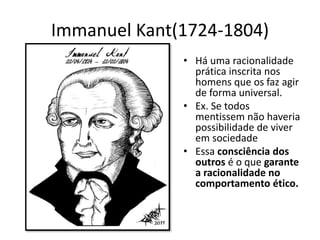 Immanuel Kant(1724-1804)
• Há uma racionalidade
prática inscrita nos
homens que os faz agir
de forma universal.
• Ex. Se todos
mentissem não haveria
possibilidade de viver
em sociedade
• Essa consciência dos
outros é o que garante
a racionalidade no
comportamento ético.
 