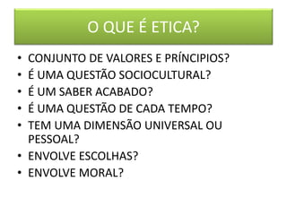 O QUE É ETICA?
• CONJUNTO DE VALORES E PRÍNCIPIOS?
• É UMA QUESTÃO SOCIOCULTURAL?
• É UM SABER ACABADO?
• É UMA QUESTÃO DE CADA TEMPO?
• TEM UMA DIMENSÃO UNIVERSAL OU
PESSOAL?
• ENVOLVE ESCOLHAS?
• ENVOLVE MORAL?
 