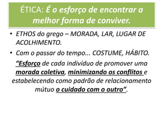 ÉTICA: É o esforço de encontrar a
melhor forma de conviver.
• ETHOS do grego – MORADA, LAR, LUGAR DE
ACOLHIMENTO.
• Com o passar do tempo... COSTUME, HÁBITO.
“Esforço de cada indivíduo de promover uma
morada coletiva, minimizando os conflitos e
estabelecendo como padrão de relacionamento
mútuo o cuidado com o outro”.
 