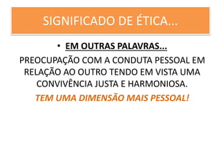 SIGNIFICADO DE ÉTICA...
• EM OUTRAS PALAVRAS...
PREOCUPAÇÃO COM A CONDUTA PESSOAL EM
RELAÇÃO AO OUTRO TENDO EM VISTA UMA
CONVIVÊNCIA JUSTA E HARMONIOSA.
TEM UMA DIMENSÃO MAIS PESSOAL!
 