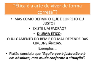 “Ética é a arte de viver de forma
correta”?
• MAS COMO DEFINIR O QUE É CORRETO OU
JUSTO?
• EXISTE UM PADRÃO?
• DILEMA ÉTICO:
O JULGAMENTO DO BEM E DO MAL DEPENDE DAS
CIRCUNSTÂNCIAS.
Exemplos...
• Platão concluiu que “Aquilo que é justo não o é
em absoluto, mas muda conforme a situação”.
 