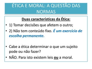 ÉTICA E MORAL: A QUESTÃO DAS
NORMAS
Duas características da Ética:
• 1) Tomar decisões que afetem o outro;
• 2) Não tem conteúdo fixo. É um exercício de
escolha permanente.
• Cabe a ética determinar o que um sujeito
pode ou não fazer?
• NÃO. Para isto existem leis ou a moral.
 