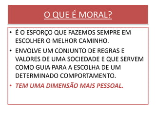 O QUE É MORAL?
• É O ESFORÇO QUE FAZEMOS SEMPRE EM
ESCOLHER O MELHOR CAMINHO.
• ENVOLVE UM CONJUNTO DE REGRAS E
VALORES DE UMA SOCIEDADE E QUE SERVEM
COMO GUIA PARA A ESCOLHA DE UM
DETERMINADO COMPORTAMENTO.
• TEM UMA DIMENSÃO MAIS PESSOAL.
 