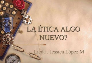 LA ÉTICA ALGO
NUEVO?
Licda . Jessica López M
 