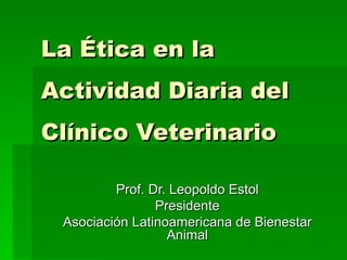 La Ética en la Actividad Diaria del Clínico Veterinario   Prof. Dr. Leopoldo Estol Presidente Asociación Latinoamericana de Bienestar Animal 