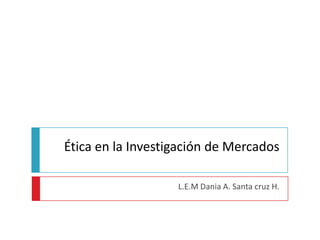 Ética en la Investigación de Mercados L.E.M Dania A. Santa cruz H. 