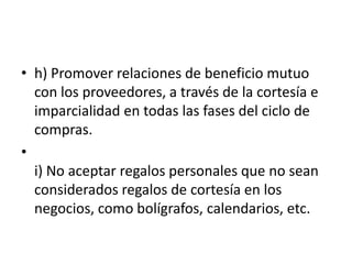 • h) Promover relaciones de beneficio mutuo
con los proveedores, a través de la cortesía e
imparcialidad en todas las fases del ciclo de
compras.
•
i) No aceptar regalos personales que no sean
considerados regalos de cortesía en los
negocios, como bolígrafos, calendarios, etc.

 