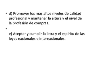 • d) Promover los más altos niveles de calidad
profesional y mantener la altura y el nivel de
la profesión de compras.
•
e) Aceptar y cumplir la letra y el espíritu de las
leyes nacionales e internacionales.

 