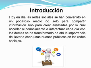 Introducción
Hoy en día las redes sociales se han convertido en
un poderoso medio no solo para compartir
información sino para crear amistades por lo cual
acceder al conocimiento e interactuar cada día con
los demás se ha transformado de ahí la importancia
de llevar a cabo unas buenas prácticas en las redes
sociales.
 