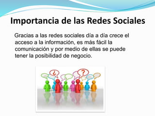 Importancia de las Redes Sociales
Gracias a las redes sociales día a día crece el
acceso a la información, es más fácil la
comunicación y por medio de ellas se puede
tener la posibilidad de negocio.
 