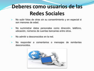 Deberes como usuarios de las
Redes Sociales
 No subir fotos de otras sin su consentimiento y en especial si
son menores de edad.
 No suministrar datos personales como dirección, teléfono,
ubicación, números de cuentas bancarias entre otros.
 No admitir a desconocidos en la red.
 No responder a comentarios o mensajes de remitentes
desconocidos.
 