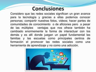 Conclusiones
Considero que las redes sociales significan un gran avance
para la tecnología y gracias a ellas podemos conocer
personas; compartir nuestras fotos, videos; hacer partes de
comunidades de conocimiento o de aficiones pero a pesar
de las múltiples ventajas que nos ofrece también ha
cambiado enormemente la forma de interactuar con los
demás y es allí donde juegan un papel fundamental las
familias y las escuelas como principales centros de
formación el promover las redes sociales como una
herramienta de aprendizaje y no como una adicción.
 