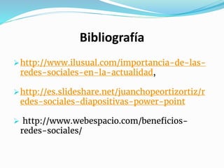 Bibliografía
http://www.ilusual.com/importancia-de-las-
redes-sociales-en-la-actualidad,
http://es.slideshare.net/juanchopeortizortiz/r
edes-sociales-diapositivas-power-point
 http://www.webespacio.com/beneficios-
redes-sociales/
 