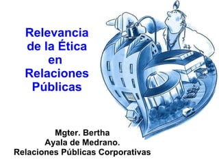 Relevancia de la Ética en  Relaciones Públicas Mgter. Bertha Ayala de Medrano. Relaciones Públicas Corporativas 