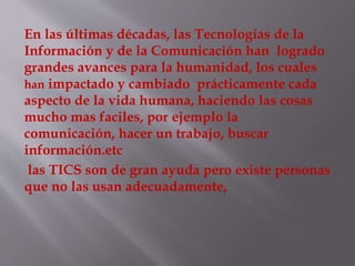 En las últimas décadas, las Tecnologías de la
Información y de la Comunicación han logrado
grandes avances para la humanidad, los cuales
han impactado y cambiado prácticamente cada
aspecto de la vida humana, haciendo las cosas
mucho mas faciles, por ejemplo la
comunicación, hacer un trabajo, buscar
información.etc
las TICS son de gran ayuda pero existe personas
que no las usan adecuadamente,
 