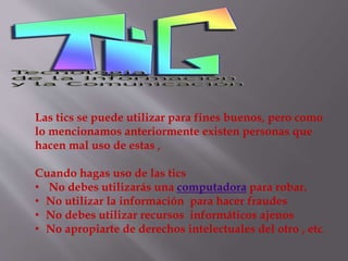 Las tics se puede utilizar para fines buenos, pero como
lo mencionamos anteriormente existen personas que
hacen mal uso de estas ,
Cuando hagas uso de las tics
• No debes utilizarás una computadora para robar.
• No utilizar la información para hacer fraudes
• No debes utilizar recursos informáticos ajenos
• No apropiarte de derechos intelectuales del otro , etc.
 